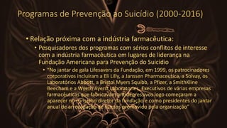 Programas de Prevenção ao Suicídio (2000-2016)
• Relação próxima com a indústria farmacêutica:
• Pesquisadores dos programas com sérios conflitos de interesse
com a indústria farmacêutica em lugares de liderança na
Fundação Americana para Prevenção do Suicídio
• “No jantar de gala Lifesavers da Fundação, em 1999, os patrocinadores
corporativos incluíram a Eli Lilly, a Janssen Pharmaceutica, a Solvay, os
Laboratórios Abbott, a Bristol Myers Squibb, a Pfizer, a SmithKline
Beecham e a Wyeth Ayerst Laboratories. Executivos de várias empresas
farmacêuticas que fabricavam antidepressivos logo começaram a
aparecer no conselho diretor da fundação e como presidentes do jantar
anual de arrecadação de fundos promovido pela organização”
 