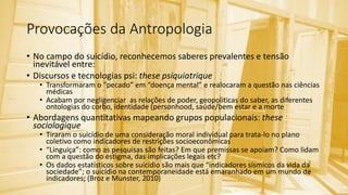 Provocações da Antropologia
• No campo do suicídio, reconhecemos saberes prevalentes e tensão
inevitável entre:
• Discursos e tecnologias psi: these psiquiatrique
• Transformaram o “pecado” em “doença mental” e realocaram a questão nas ciências
médicas
• Acabam por negligenciar as relações de poder, geopoliticas do saber, as diferentes
ontologias do corbo, identidade (personhood, saúde/bem estar e a morte
• Abordagens quantitativas mapeando grupos populacionais: these
sociologique
• Tiraram o suicídio de uma consideração moral individual para trata-lo no plano
coletivo como indicadores de restrições socioeconômicas
• “Linguiça”: como as pesquisas são feitas? Em que premissas se apoiam? Como lidam
com a questão do estigma, das implicações legais etc?
• Os dados estatísticos sobre suicídio são mais que “indicadores sísmicos da vida da
sociedade”; o suicídio na contemporaneidade está emaranhado em um mundo de
indicadores; (Broz e Munster, 2010)
 