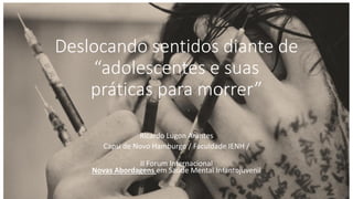 Deslocando sentidos diante de
“adolescentes e suas
práticas para morrer”
Ricardo Lugon Arantes
Capsi de Novo Hamburgo / Faculdade IENH /
II Forum Internacional
Novas Abordagens em Saúde Mental Infantojuvenil
 
