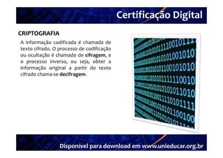 Certificação Digital
         Portal Unieducar
CRIPTOGRAFIA
A informação codificada é chamada de
texto cifrado. O processo de codificação
ou ocultação é chamado de cifragem, e
o processo inverso ou seja obter a
             inverso,     seja,
informação original a partir do texto
cifrado chama‐se decifragem.




                 Disponível para download em www.unieducar.org.br
 