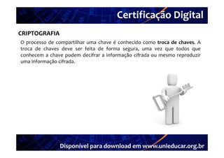 Certificação Digital
         Portal Unieducar
CRIPTOGRAFIA
O processo de compartilhar uma chave é conhecido como troca de chaves A
                                                               chaves.
troca de chaves deve ser feita de forma segura, uma vez que todos que
conhecem a chave podem decifrar a informação cifrada ou mesmo reproduzir
uma informação cifrada
               cifrada.




               Disponível para download em www.unieducar.org.br
 