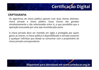 Certificação Digital
         Portal Unieducar
CRIPTOGRAFIA
Os algoritmos de chave pública operam com duas chaves distintas:
chave privada e chave pública. Essas chaves são geradas
simultaneamente e são relacionadas entre si, o que possibilita que a
operação executada por uma seja revertida pela outra
                                               outra.

A chave privada deve ser mantida em sigilo e protegida por quem
gerou as chaves. A chave pública é di
          h         h     úbli     disponibilizada e tornada acessível
                                         ibili d          d       í l
a qualquer indivíduo que deseje se comunicar com o proprietário da
chave privada correspondente.




                 Disponível para download em www.unieducar.org.br
 