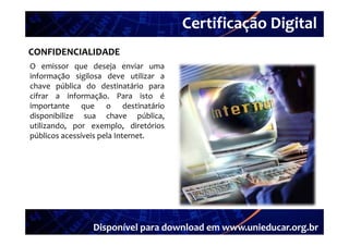 Certificação Digital
         Portal Unieducar
CONFIDENCIALIDADE
O emissor que deseja enviar uma
informação sigilosa deve utilizar a
chave pública do destinatário para
cifrar a informação Para isto é
           informação.
importante que o destinatário
disponibilize sua chave pública,
utilizando, por exemplo, di ó i
   ili d                  l   diretórios
públicos acessíveis pela Internet.




                  Disponível para download em www.unieducar.org.br
 