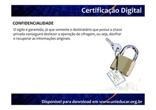 Certificação Digital
         Portal Unieducar
CONFIDENCIALIDADE
O sigilo é garantido, já que somente o destinatário que possui a chave 
O sigilo é garantido  já que somente o destinatário que possui a chave 
privada conseguirá desfazer a operação de cifragem, ou seja, decifrar 
e recuperar as informações originais. 




                  Disponível para download em www.unieducar.org.br
 
