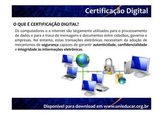 Certificação Digital
          Portal Unieducar
O QUE É CERTIFICAÇÃO DIGITAL?
Os computadores e a Internet são largamente utilizados para o processamento
de dados e para a troca de mensagens e documentos entre cidadãos, governo e
empresas. No entanto, estas transações eletrônicas necessitam da adoção de
mecanismos de segurança capazes de garantir autenticidade confidencialidade
                                            autenticidade,
e integridade às informações eletrônicas.




                Disponível para download em www.unieducar.org.br
 