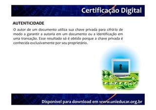Certificação Digital
          Portal Unieducar
AUTENTICIDADE
O autor de um documento utiliza sua chave privada para cifrá‐lo de
                                                        cifrá lo
modo a garantir a autoria em um documento ou a identificação em
uma transação. Esse resultado só é obtido porque a chave privada é
conhecida exclusivamente por seu proprietário
                                 proprietário.




                 Disponível para download em www.unieducar.org.br
 