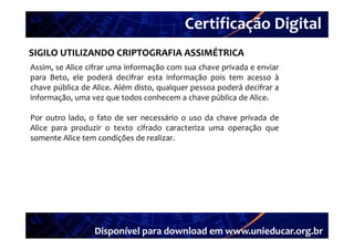 Certificação Digital
           Portal Unieducar
SIGILO UTILIZANDO CRIPTOGRAFIA ASSIMÉTRICA
Assim,
Assim se Alice cifrar uma informação com sua chave privada e enviar
para Beto, ele poderá decifrar esta informação pois tem acesso à
chave pública de Alice. Além disto, qualquer pessoa poderá decifrar a
informação,
informação uma vez que todos conhecem a chave pública de Alice
                                                            Alice.

Por outro lado, o fato de ser necessário o uso da chave privada de
Alice para produzir o texto cifrado caracteriza uma operação que
 li           d i             if d          i               ã
somente Alice tem condições de realizar.




                 Disponível para download em www.unieducar.org.br
 
