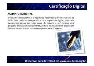 Certificação Digital
         Portal Unieducar
ASSINATURA DIGITAL
O resumo criptográfico é o resultado retornado por uma função de
hash. Este pode ser comparado a uma impressão digital, pois cada
documento possui um valor único de resumo e até mesmo uma
pequena alteração no documento como a inserção de um espaço em
                     documento,
branco, resulta em um resumo completamente diferente.




                Disponível para download em www.unieducar.org.br
 