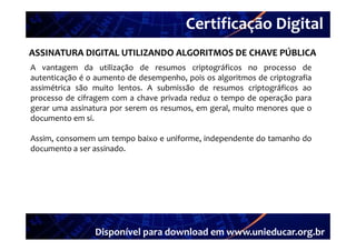 Certificação Digital
         Portal Unieducar
ASSINATURA DIGITAL UTILIZANDO ALGORITMOS DE CHAVE PÚBLICA
A vantagem da utilização de resumos criptográficos no processo de
autenticação é o aumento de desempenho, pois os algoritmos de criptografia
assimétrica são muito lentos. A submissão de resumos criptográficos ao
processo de cifragem com a chave privada reduz o tempo de operação para
gerar uma assinatura por serem os resumos, em geral, muito menores que o
documento em si.

Assim, consomem um tempo baixo e uniforme, independente do tamanho do
documento a ser assinado.




                 Disponível para download em www.unieducar.org.br
 
