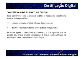 Certificação Digital
         Portal Unieducar
CONFERÊNCIA DA ASSINATURA DIGITAL
Para comprovar uma assinatura digital é necessário inicialmente
realizar duas operações:

    calcular o resumo criptográfico do documento e
                                                  e,

    decifrar a assinatura com a chave pública do signatário.

Se forem iguais, a assinatura está correta, o que significa que foi
gerada pela chave privada corresponde à chave pública utilizada na
verificação e que o documento está íntegro.




                  Disponível para download em www.unieducar.org.br
 
