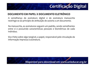 Certificação Digital
        Portal Unieducar
DOCUMENTO EM PAPEL X DOCUMENTO ELETRÔNICO
A semelhança da assinatura digital e da assinatura manuscrita
restringe‐se ao princípio de atribuição de autoria a um documento.

Na manuscrita as assinaturas seguem um padrão sendo semelhantes
   manuscrita,                           padrão,
entre si e possuindo características pessoais e biométricas de cada
indivíduo.

Ela é feita sobre algo tangível, o papel, responsável pela vinculação da
informação impressa à assinatura.




                  Disponível para download em www.unieducar.org.br
 