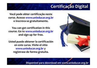 Certificação Digital
           Portal Unieducar
 Você pode obter certificação neste 
curso. Acesse www.unieducar.org.br
curso. Acesse www.unieducar.org.br
                                 g
    e inscreva‐
    e inscreva‐se gratuitamente.

  You can get certification in this 
course. Go to www.unieducar.org.br
        and sign up f  f
          d  i      for free.

Usted puede obtener la certificación 
    en este curso. Visite el sitio 
     www.unieducar.org.br y
                         g
   registrase de forma gratuita.


              Disponível para download em www.unieducar.org.br
 