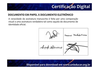 Certificação Digital
        Portal Unieducar
DOCUMENTO EM PAPEL X DOCUMENTO ELETRÔNICO
A veracidade da assinatura manuscrita é feita por uma comparação
visual a uma assinatura verdadeira tal como aquela do documento de
identidade oficial.




                 Disponível para download em www.unieducar.org.br
 