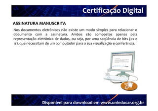 Certificação Digital
         Portal Unieducar
ASSINATURA MANUSCRITA
Nos documentos eletrônicos não existe um modo simples para relacionar o
documento com a assinatura. Ambos são compostos apenas pela
representação eletrônica de dados, ou seja, por uma seqüência de bits (0s e
1s),
1s) que necessitam de um computador para a sua visualização e conferência
                                                              conferência.




                 Disponível para download em www.unieducar.org.br
 