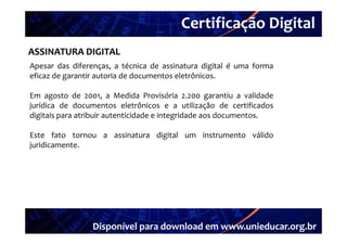 Certificação Digital
         Portal Unieducar
ASSINATURA DIGITAL
Apesar das diferenças a técnica de assinatura digital é uma forma
             diferenças,
eficaz de garantir autoria de documentos eletrônicos.

Em agosto de 2001 a Medida Provisória 2 200 garantiu a validade
                 2001,                        2.200
jurídica de documentos eletrônicos e a utilização de certificados
digitais para atribuir autenticidade e integridade aos documentos.

Este fato tornou a assinatura digital um instrumento válido
juridicamente.




                 Disponível para download em www.unieducar.org.br
 