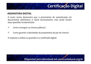 Certificação Digital
         Portal Unieducar
ASSINATURA DIGITAL
O texto acima demonstra que o provimento de autenticação em
documentos eletrônicos é viável tecnicamente, mas ainda restam
duas questões fundamentais:

    Como conseguir as chaves públicas?

    Como garantir a id id d d proprietário d par d chaves?
                i identidade do     i á i do      de h    ?

A resposta a ambas as questões é o certificado digital.




                  Disponível para download em www.unieducar.org.br
 