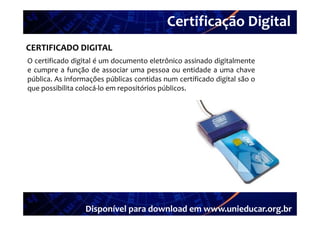 Certificação Digital
          Portal Unieducar
CERTIFICADO DIGITAL
O certificado digital é um documento eletrônico assinado digitalmente
e cumpre a função de associar uma pessoa ou entidade a uma chave
pública. As informações públicas contidas num certificado digital são o
que possibilita colocá lo em repositórios públicos
                colocá‐lo                 públicos.




                  Disponível para download em www.unieducar.org.br
 