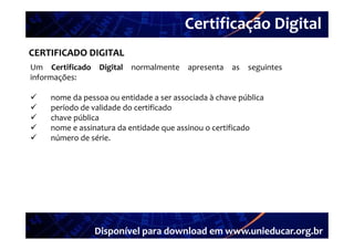 Certificação Digital
          Portal Unieducar
CERTIFICADO DIGITAL
Um Certificado Digital normalmente apresenta as seguintes
informações:

   nome da pessoa ou entidade a ser associada à chave pública
   período de validade do certificado
   chave pública
   nome e assinatura d entidade que assinou o certificado
               i      da     id d        i         ifi d
   número de série.




               Disponível para download em www.unieducar.org.br
 