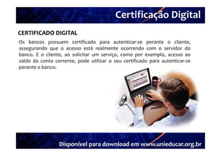 Certificação Digital
          Portal Unieducar
CERTIFICADO DIGITAL
Os bancos possuem certificado para autenticar‐se perante o cliente
                                          autenticar se           cliente,
assegurando que o acesso está realmente ocorrendo com o servidor do
banco. E o cliente, ao solicitar um serviço, como por exemplo, acesso ao
saldo da conta corrente pode utilizar o seu certificado para autenticar se
                corrente,                                    autenticar‐se
perante o banco.




                 Disponível para download em www.unieducar.org.br
 