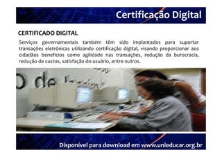 Certificação Digital
          Portal Unieducar
CERTIFICADO DIGITAL
Serviços governamentais também têm sido implantados para suportar
transações eletrônicas utilizando certificação digital, visando proporcionar aos
cidadãos benefícios como agilidade nas transações, redução da burocracia,
redução de custos satisfação do usuário entre outros
           custos,               usuário,      outros.




                 Disponível para download em www.unieducar.org.br
 