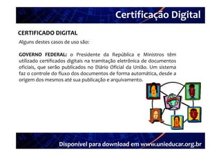 Certificação Digital
          Portal Unieducar
CERTIFICADO DIGITAL
Alguns destes casos de uso são:

GOVERNO FEDERAL: o Presidente da República e Ministros têm
             FEDERAL:
utilizado certificados digitais na tramitação eletrônica de documentos
oficiais, que serão publicados no Diário Oficial da União. Um sistema
faz o controle do fluxo dos documentos de forma automática, desde a
origem d mesmos até sua publicação e arquivamento.
  i      dos            é        bli ã          i




                 Disponível para download em www.unieducar.org.br
 