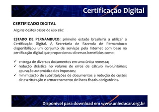 Certificação Digital
          Portal Unieducar
CERTIFICADO DIGITAL
Alguns destes casos de uso são:

ESTADO DE PERNAMBUCO: primeiro estado brasileiro a utilizar a
               PERNAMBUCO
Certificação Digital A Secretaria de Fazenda de Pernambuco
               Digital.
disponibilizou um conjunto de serviços pela Internet com base na
certificação digital que proporcionou diversos benefícios como:

 entrega de diversos documentos em uma única remessa;
 redução drástica no volume de erros de cálculo involuntários;
  apuração automática dos impostos;
 minimização de substituições de documentos e redução de custos
  de escrituração e armazenamento de livros fiscais obrigatórios.
              ç                                         g




                 Disponível para download em www.unieducar.org.br
 