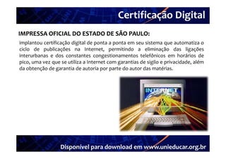 Certificação Digital
          Portal Unieducar
IMPRESSA OFICIAL DO ESTADO DE SÃO PAULO: 
implantou certificação digital de ponta a ponta em seu sistema que automatiza o
ciclo de publicações na Internet, permitindo a eliminação das ligações
interurbanas e dos constantes congestionamentos telefônicos em horários de
pico,
pico uma vez que se utiliza a Internet com garantias de sigilo e privacidade além
                                                                 privacidade,
da obtenção de garantia de autoria por parte do autor das matérias.




                  Disponível para download em www.unieducar.org.br
 