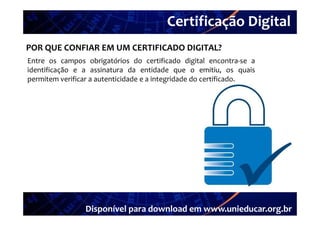 Certificação Digital
         Portal Unieducar
POR QUE CONFIAR EM UM CERTIFICADO DIGITAL?
Entre os campos obrigatórios do certificado digital encontra‐se a
                                                         encontra se
identificação e a assinatura da entidade que o emitiu, os quais
permitem verificar a autenticidade e a integridade do certificado.




                 Disponível para download em www.unieducar.org.br
 