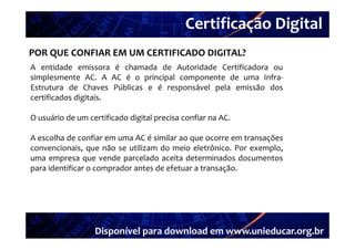 Certificação Digital
         Portal Unieducar
POR QUE CONFIAR EM UM CERTIFICADO DIGITAL?
A entidade emissora é chamada de Autoridade Certificadora ou
simplesmente AC. A AC é o principal componente de uma Infra‐
Estrutura de Chaves Públicas e é responsável pela emissão dos
certificados digitais
             digitais.

O usuário de um certificado digital precisa confiar na AC.

A escolha de confiar em uma AC é similar ao que ocorre em transações
convencionais, que não se utilizam do meio eletrônico. Por exemplo,
uma empresa que vende parcelado aceita determinados documentos
para identificar o comprador antes de efetuar a transação.




                  Disponível para download em www.unieducar.org.br
 