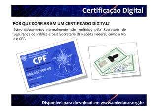 Certificação Digital
         Portal Unieducar
POR QUE CONFIAR EM UM CERTIFICADO DIGITAL?
Estes documentos normalmente são emitidos pela Secretaria de
Segurança de Pública e pela Secretaria da Receita Federal, como o RG
e o CPF.




                 Disponível para download em www.unieducar.org.br
 