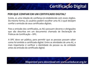 Certificação Digital
         Portal Unieducar
POR QUE CONFIAR EM UM CERTIFICADO DIGITAL?
Existe, aí,
Existe aí uma relação de confiança já estabelecida com esses órgãos
                                                             órgãos.
Da mesma forma, os usuários podem escolher uma AC à qual desejam
confiar a emissão de seus certificados digitais.

Para a emissão dos certificados, as ACs possuem deveres e obrigações
que são descritos em um documento chamado de Declaração de
Práticas d Certificação – DPC.
  ái     de    ifi ã

A DPC deve ser pública, para permitir que as pessoas possam saber
como foi emitido o certificado digital. Entre as atividades de uma AC, a
mais importante é verificar a identidade da pessoa ou da entidade
antes da emissão do certificado digital.
                                  g




                  Disponível para download em www.unieducar.org.br
 