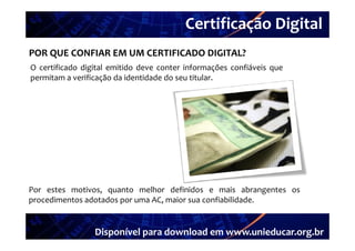Certificação Digital
         Portal Unieducar
POR QUE CONFIAR EM UM CERTIFICADO DIGITAL?
O certificado digital emitido deve conter informações confiáveis que
permitam a verificação da identidade do seu titular.




Por estes motivos, quanto melhor definidos e mais abrangentes os
procedimentos adotados por uma AC, maior sua confiabilidade.


                 Disponível para download em www.unieducar.org.br
 