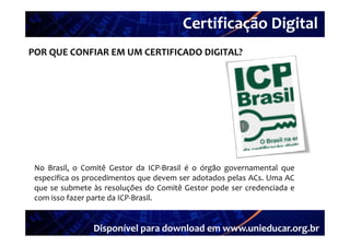 Certificação Digital
         Portal Unieducar
POR QUE CONFIAR EM UM CERTIFICADO DIGITAL?




 No Brasil, o Comitê Gestor da ICP‐Brasil é o órgão governamental que
 especifica os procedimentos que devem ser adotados pelas ACs. Uma AC
 que se submete às resoluções do Comitê Gestor pode ser credenciada e
 com isso fazer parte da ICP‐Brasil.


                Disponível para download em www.unieducar.org.br
 