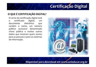 Certificação Digital
          Portal Unieducar
O QUE É CERTIFICAÇÃO DIGITAL?
O cerne da certificação digital está
o     certificado     digital,   um
documento        eletrônico     que
contém o nome um número
               nome,
público exclusivo denominado
chave pública e muitos outros
dados
d d que mostram quem somos
para as pessoas e para os sistemas
de informação.




                  Disponível para download em www.unieducar.org.br
 