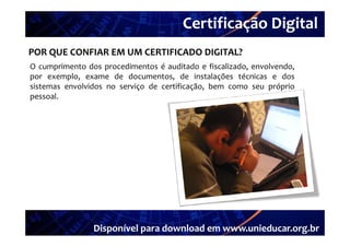 Certificação Digital
         Portal Unieducar
POR QUE CONFIAR EM UM CERTIFICADO DIGITAL?
O cumprimento dos procedimentos é auditado e fiscalizado envolvendo
                                                fiscalizado, envolvendo,
por exemplo, exame de documentos, de instalações técnicas e dos
sistemas envolvidos no serviço de certificação, bem como seu próprio
pessoal.
pessoal




                 Disponível para download em www.unieducar.org.br
 