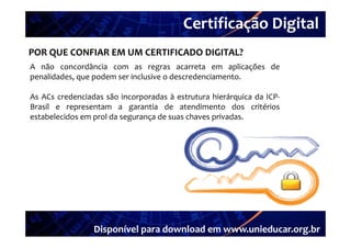 Certificação Digital
         Portal Unieducar
POR QUE CONFIAR EM UM CERTIFICADO DIGITAL?
A não concordância com as regras acarreta em aplicações de
penalidades, que podem ser inclusive o descredenciamento.

As ACs credenciadas são incorporadas à estrutura hierárquica da ICP
                                                                ICP‐
Brasil e representam a garantia de atendimento dos critérios
estabelecidos em prol da segurança de suas chaves privadas.




                 Disponível para download em www.unieducar.org.br
 