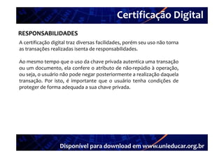Certificação Digital
         Portal Unieducar
RESPONSABILIDADES
A certificação digital traz diversas facilidades porém seu uso não torna
                                     facilidades,
as transações realizadas isenta de responsabilidades.

Ao mesmo tempo que o uso da chave privada autentica uma transação
ou um documento, ela confere o atributo de não‐repúdio à operação,
ou seja, o usuário não pode negar posteriormente a realização daquela
transação. Por i
        ã       isto, é i
                        importante que o usuário tenha condições d
                                            ái       h      di õ de
proteger de forma adequada a sua chave privada.




                  Disponível para download em www.unieducar.org.br
 