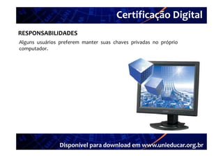Certificação Digital
         Portal Unieducar
RESPONSABILIDADES
Alguns usuários preferem manter suas chaves privadas no próprio
computador.




                Disponível para download em www.unieducar.org.br
 