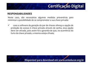 Certificação Digital
         Portal Unieducar
RESPONSABILIDADES
Neste caso são necessárias algumas medidas preventivas para
       caso,
minimizar a possibilidade de se comprometer a sua chave privada:

      caso o software de geração do par de chaves ofereça a opção de
    proteção do acesso à chave privada através de senha, essa opção
    deve ser ativada, pois assim há a garantia de que, na ocorrência do
    furto d chave privada, a mesma esteja cifrada;
    f     da h       i d                 j if d




                  Disponível para download em www.unieducar.org.br
 
