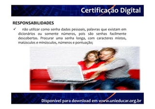 Certificação Digital
         Portal Unieducar
RESPONSABILIDADES
      não utilizar como senha dados pessoais palavras que existam em
                                     pessoais,
    dicionários ou somente números, pois são senhas facilmente
    descobertas. Procurar uma senha longa, com caracteres mistos,
    maiúsculos e minúsculos números e pontuação;
                  minúsculos,




                 Disponível para download em www.unieducar.org.br
 