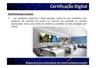 Certificação Digital
         Portal Unieducar
RESPONSABILIDADES
     em ambiente acessível a várias pessoas como em um escritório usar
                                      pessoas,                escritório,
    produtos de controle de acesso ou recursos de proteção ao sistema
    operacional, como uma senha de sistema ou protetor de tela protegido por
    senha;




                 Disponível para download em www.unieducar.org.br
 