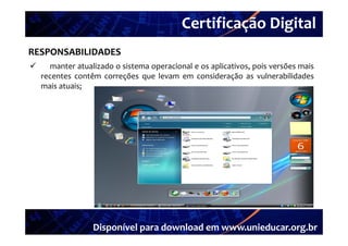 Certificação Digital
         Portal Unieducar
RESPONSABILIDADES
     manter atualizado o sistema operacional e os aplicativos pois versões mais
                                                   aplicativos,
    recentes contêm correções que levam em consideração as vulnerabilidades
    mais atuais;




                  Disponível para download em www.unieducar.org.br
 