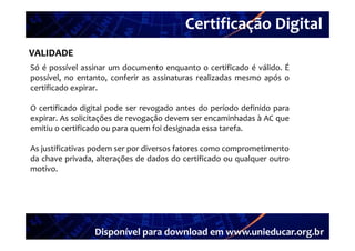 Certificação Digital
VALIDADE Portal Unieducar
Só é possível assinar um documento enquanto o certificado é válido É
                                                             válido.
possível, no entanto, conferir as assinaturas realizadas mesmo após o
certificado expirar.

O certificado digital pode ser revogado antes do período definido para
expirar. As solicitações de revogação devem ser encaminhadas à AC que
emitiu o certificado ou para quem f i d i
   ii        ifi d                 foi designada essa tarefa.
                                              d           f

As justificativas podem ser por diversos fatores como comprometimento
da chave privada, alterações de dados do certificado ou qualquer outro
motivo.




                 Disponível para download em www.unieducar.org.br
 