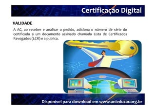 Certificação Digital
VALIDADE Portal Unieducar
A AC ao receber e analisar o pedido adiciona o número de série do
  AC,                        pedido,
certificado a um documento assinado chamado Lista de Certificados
Revogados (LCR) e a publica.




                Disponível para download em www.unieducar.org.br
 