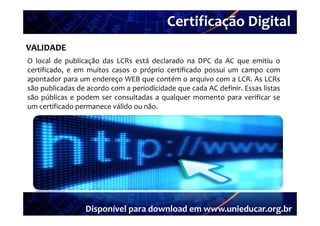 Certificação Digital
VALIDADE Portal Unieducar
O local de publicação das LCRs está declarado na DPC da AC que emitiu o
certificado, e em muitos casos o próprio certificado possui um campo com
apontador para um endereço WEB que contém o arquivo com a LCR. As LCRs
são publicadas de acordo com a periodicidade que cada AC definir Essas listas
                                                         definir.
são públicas e podem ser consultadas a qualquer momento para verificar se
um certificado permanece válido ou não.




                 Disponível para download em www.unieducar.org.br
 