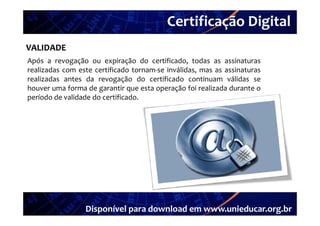 Certificação Digital
VALIDADE Portal Unieducar
Após a revogação ou expiração do certificado todas as assinaturas
                                     certificado,
realizadas com este certificado tornam‐se inválidas, mas as assinaturas
realizadas antes da revogação do certificado continuam válidas se
houver uma forma de garantir que esta operação foi realizada durante o
período de validade do certificado.




                 Disponível para download em www.unieducar.org.br
 