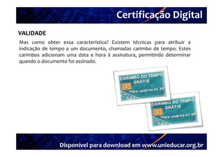 Certificação Digital
VALIDADE Portal Unieducar
Mas como obter essa característica? Existem técnicas para atribuir a
indicação de tempo a um documento, chamadas carimbo de tempo. Estes
carimbos adicionam uma data e hora à assinatura, permitindo determinar
quando o documento foi assinado
                       assinado.




                Disponível para download em www.unieducar.org.br
 