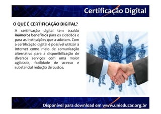 Certificação Digital
          Portal Unieducar
O QUE É CERTIFICAÇÃO DIGITAL?
A certificação digital tem trazido
inúmeros benefícios para os cidadãos e
para as instituições que a adotam. Com
a certificação digital é possível utilizar a
Internet como meio de comunicação
alternativo para a disponibilização de
diversos serviços com uma maior
di              i                        i
agilidade, facilidade de acesso e
substancial redução de custos.




                   Disponível para download em www.unieducar.org.br
 