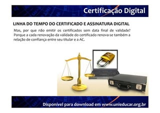 Certificação Digital
          Portal Unieducar
LINHA DO TEMPO DO CERTIFICADO E ASSINATURA DIGITAL
Mas,
Mas por que não emitir os certificados sem data final de validade?
Porque a cada renovação da validade do certificado renova‐se também a
relação de confiança entre seu titular e a AC.




                 Disponível para download em www.unieducar.org.br
 
