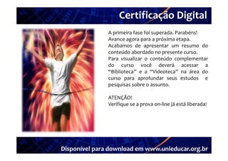 Certificação Digital
Portal Unieducar   A primeira fase foi superada. Parabéns!
                   Avance agora para a próxima etapa.
                   Acabamos d apresentar um resumo d
                   A b         de                          do
                   conteúdo abordado no presente curso.
                   Para visualizar o conteúdo complementar
                   do curso você deverá acessar a
                   “Biblioteca” e a “Videoteca” na área do
                   curso para aprofundar seus estudos e
                          p      p
                   pesquisas sobre o assunto.

                   ATENÇÃO!
                   Verifique se a prova on‐line já está liberada!




   Disponível para download em www.unieducar.org.br
 